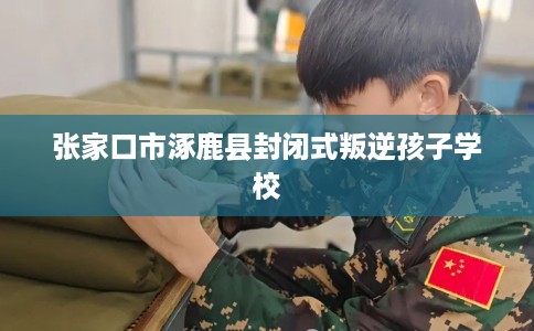 张家口市涿鹿县封闭式叛逆孩子学校