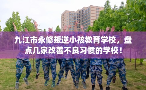 九江市永修叛逆小孩教育学校，盘点几家改善不良习惯的学校！