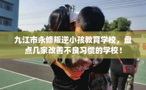 九江市永修叛逆小孩教育学校，盘点几家改善不良习惯的学校！