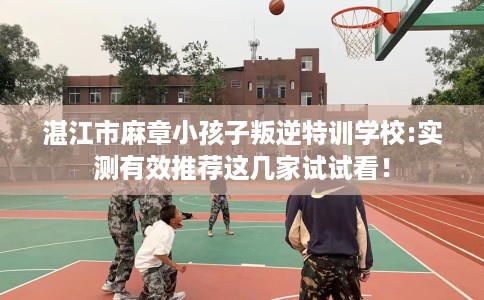 湛江市麻章小孩子叛逆特训学校:实测有效推荐这几家试试看！
