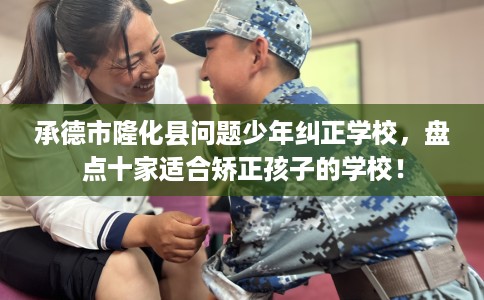 承德市隆化县问题少年纠正学校，盘点十家适合矫正孩子的学校！