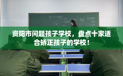 资阳市问题孩子学校，盘点十家适合矫正孩子的学校！