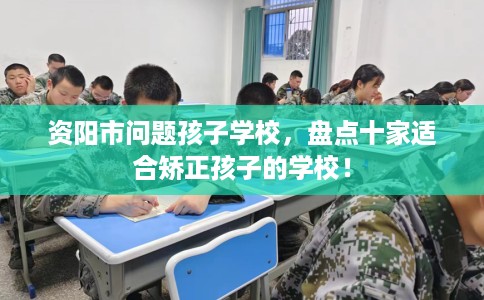 资阳市问题孩子学校，盘点十家适合矫正孩子的学校！