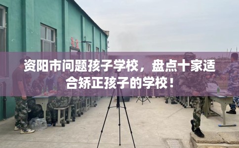 资阳市问题孩子学校，盘点十家适合矫正孩子的学校！