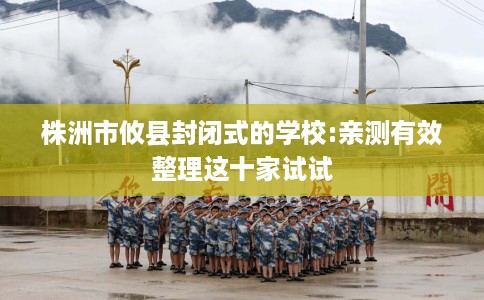 株洲市攸县封闭式的学校:亲测有效整理这十家试试