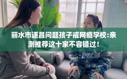 丽水市遂昌问题孩子戒网瘾学校:亲测推荐这十家不容错过！