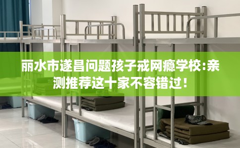丽水市遂昌问题孩子戒网瘾学校:亲测推荐这十家不容错过！
