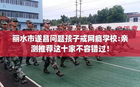 丽水市遂昌问题孩子戒网瘾学校:亲测推荐这十家不容错过！