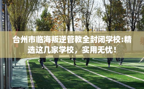 台州市临海叛逆管教全封闭学校:精选这几家学校,实用无忧! 台州市临海叛逆管教全封闭学校:精选这几家学校,实用无忧!