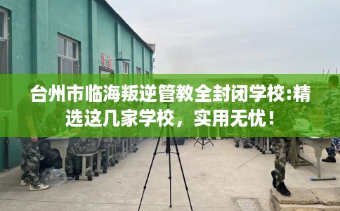 台州市临海叛逆管教全封闭学校:精选这几家学校,实用无忧! 台州市临海叛逆管教全封闭学校:精选这几家学校,实用无忧!