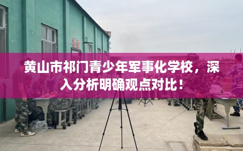 黄山市祁门青少年军事化学校，深入分析明确观点对比！