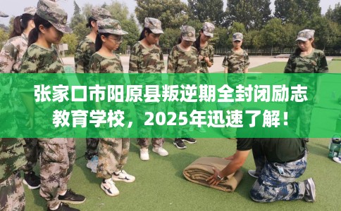 张家口市阳原县叛逆期全封闭励志教育学校，2025年迅速了解！