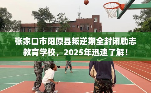 张家口市阳原县叛逆期全封闭励志教育学校，2025年迅速了解！
