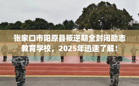 张家口市阳原县叛逆期全封闭励志教育学校，2025年迅速了解！