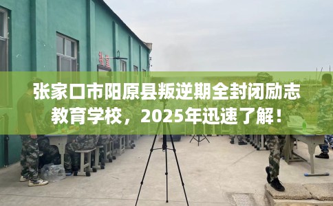 张家口市阳原县叛逆期全封闭励志教育学校，2025年迅速了解！