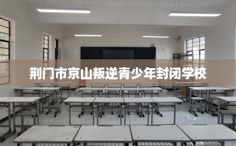 荆门市京山叛逆青少年封闭学校 荆门市京山叛逆青少年封闭学校