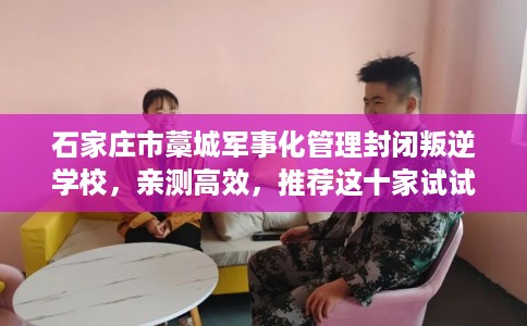 石家庄市藁城军事化管理封闭叛逆学校，亲测高效，推荐这十家试试看！