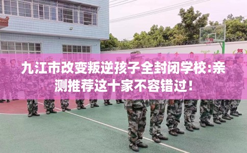 九江市改变叛逆孩子全封闭学校:亲测推荐这十家不容错过! 九江市改变叛逆孩子全封闭学校:亲测推荐这十家不容错过!