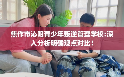 焦作市沁阳青少年叛逆管理学校:深入分析明确观点对比! 焦作市沁阳青少年叛逆管理学校:深入分析明确观点对比!