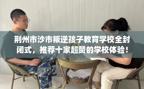 荆州市沙市叛逆孩子教育学校全封闭式,推荐十家超赞的学校体验! 荆州市沙市叛逆孩子教育学校全封闭式,推荐十家超赞的学校体验!