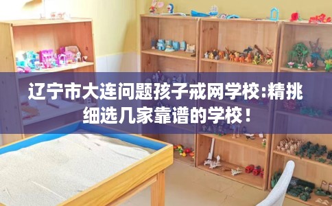 辽宁市大连问题孩子戒网学校:精挑细选几家靠谱的学校! 辽宁市大连问题孩子戒网学校:精挑细选几家靠谱的学校!