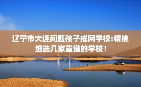 辽宁市大连问题孩子戒网学校:精挑细选几家靠谱的学校! 辽宁市大连问题孩子戒网学校:精挑细选几家靠谱的学校!