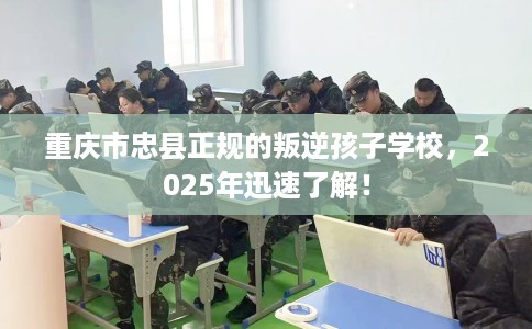 重庆市忠县正规的叛逆孩子学校，2025年迅速了解！