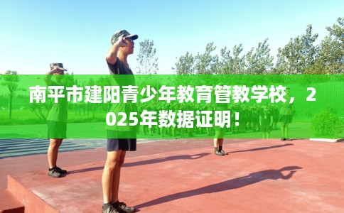 南平市建阳青少年教育管教学校,2025年数据证明! 南平市建阳青少年教育管教学校,2025年数据证明!