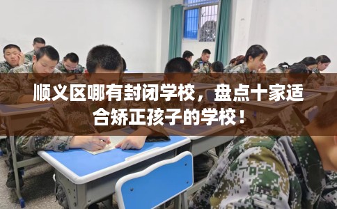 顺义区哪有封闭学校，盘点十家适合矫正孩子的学校！