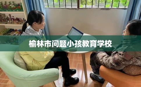 榆林市问题小孩教育学校 榆林市问题小孩教育学校