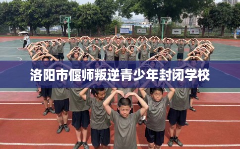 洛阳市偃师叛逆青少年封闭学校 洛阳市偃师叛逆青少年封闭学校