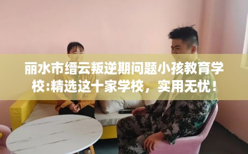 丽水市缙云叛逆期问题小孩教育学校:精选这十家学校，实用无忧！