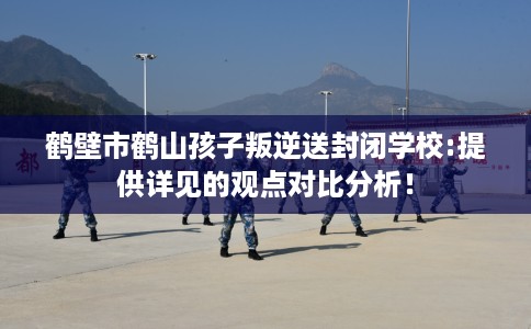 鹤壁市鹤山孩子叛逆送封闭学校:提供详见的观点对比分析! 鹤壁市鹤山孩子叛逆送封闭学校:提供详见的观点对比分析!