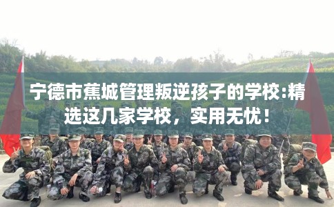 宁德市蕉城管理叛逆孩子的学校:精选这几家学校,实用无忧! 宁德市蕉城管理叛逆孩子的学校:精选这几家学校,实用无忧!