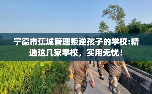 宁德市蕉城管理叛逆孩子的学校:精选这几家学校,实用无忧! 宁德市蕉城管理叛逆孩子的学校:精选这几家学校,实用无忧!