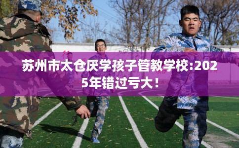 苏州市太仓厌学孩子管教学校:2025年错过亏大! 苏州市太仓厌学孩子管教学校:2025年错过亏大!