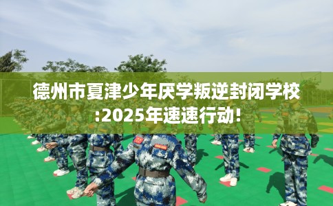 德州市夏津少年厌学叛逆封闭学校:2025年速速行动! 德州市夏津少年厌学叛逆封闭学校:2025年速速行动!