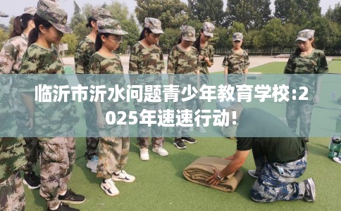 临沂市沂水问题青少年教育学校:2025年速速行动! 临沂市沂水问题青少年教育学校:2025年速速行动!