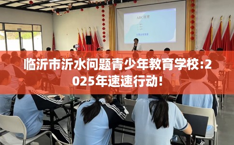 临沂市沂水问题青少年教育学校:2025年速速行动! 临沂市沂水问题青少年教育学校:2025年速速行动!