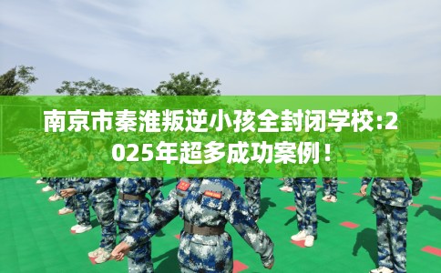 南京市秦淮叛逆小孩全封闭学校:2025年超多成功案例! 南京市秦淮叛逆小孩全封闭学校:2025年超多成功案例!