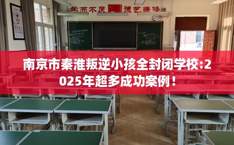 南京市秦淮叛逆小孩全封闭学校:2025年超多成功案例！