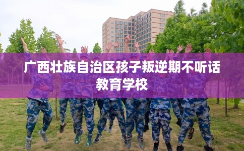 广西壮族自治区孩子叛逆期不听话教育学校 广西壮族自治区孩子叛逆期不听话教育学校