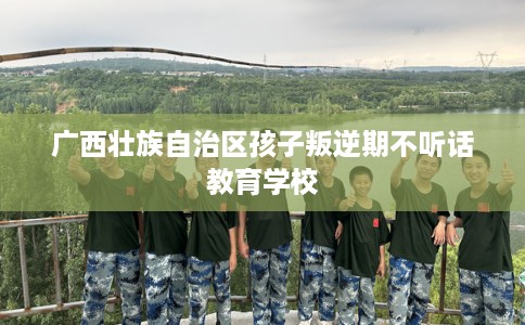 广西壮族自治区孩子叛逆期不听话教育学校 广西壮族自治区孩子叛逆期不听话教育学校
