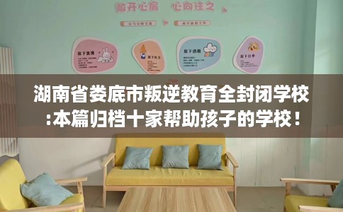 湖南省娄底市叛逆教育全封闭学校:本篇归档十家帮助孩子的学校! 湖南省娄底市叛逆教育全封闭学校:本篇归档十家帮助孩子的学校!