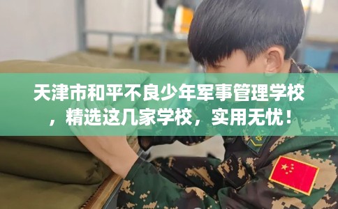 天津市和平不良少年军事管理学校,精选这几家学校,实用无忧! 天津市和平不良少年军事管理学校,精选这几家学校,实用无忧!