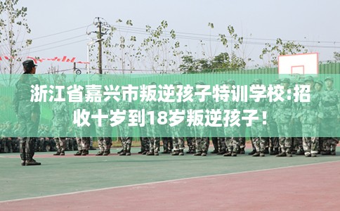 浙江省嘉兴市叛逆孩子特训学校:招收十岁到18岁叛逆孩子! 浙江省嘉兴市叛逆孩子特训学校:招收十岁到18岁叛逆孩子!