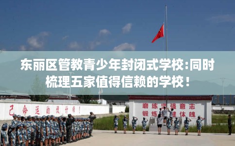 东丽区管教青少年封闭式学校:同时梳理五家值得信赖的学校! 东丽区管教青少年封闭式学校:同时梳理五家值得信赖的学校!