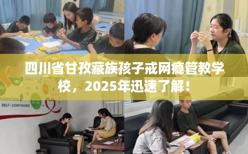 四川省甘孜藏族孩子戒网瘾管教学校，2025年迅速了解！