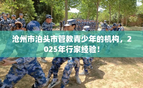 沧州市泊头市管教青少年的机构,2025年行家经验! 沧州市泊头市管教青少年的机构,2025年行家经验!