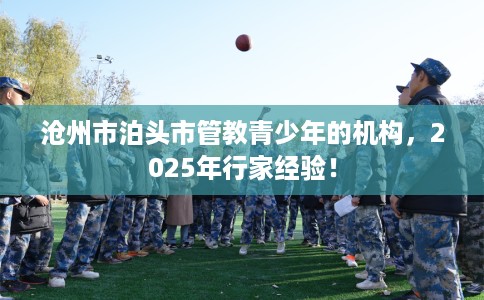 沧州市泊头市管教青少年的机构,2025年行家经验! 沧州市泊头市管教青少年的机构,2025年行家经验!